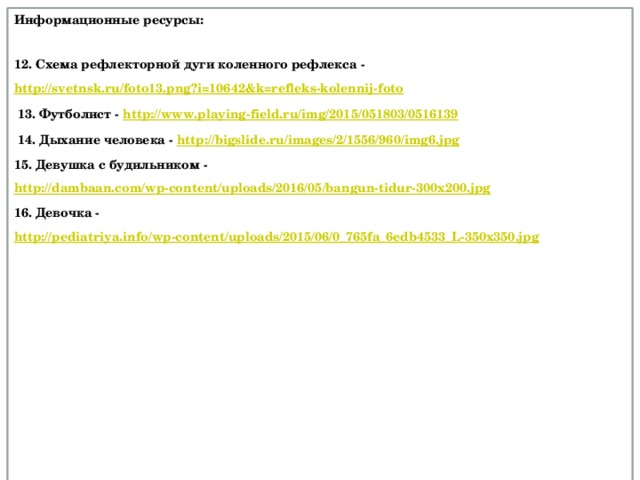 Информационные ресурсы:  12. Схема рефлекторной дуги коленного рефлекса - http://svetnsk.ru/foto13.png?i=10642&k=refleks-kolennij-foto  13. Футболист - http://www.playing-field.ru/img/2015/051803/0516139  14. Дыхание человека - http://bigslide.ru/images/2/1556/960/img6.jpg 15. Девушка с будильником - http://dambaan.com/wp-content/uploads/2016/05/bangun-tidur-300x200.jpg  16. Девочка - http://pediatriya.info/wp-content/uploads/2015/06/0_765fa_6edb4533_L-350x350.jpg              