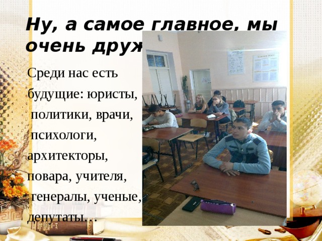 Ну, а самое главное, мы очень дружные. Среди нас есть будущие: юристы,  политики, врачи,  психологи, архитекторы, повара, учителя,  генералы, ученые, депутаты… 