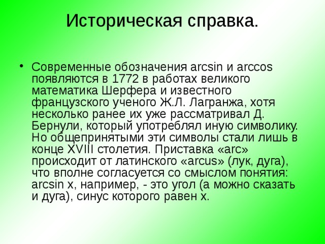 Историческая справка.   Современные обозначения arcsin и arccos появляются в 1772 в работах великого математика Шерфера и известного французского ученого Ж.Л. Лагранжа, хотя несколько ранее их уже рассматривал Д. Бернули, который употреблял иную символику. Но общепринятыми эти символы стали лишь в конце XVIII столетия. Приставка « arc » происходит от латинского « arcus » (лук, дуга), что вполне согласуется со смыслом понятия: arcsin x , например, - это угол (а можно сказать и дуга), синус которого равен x . 