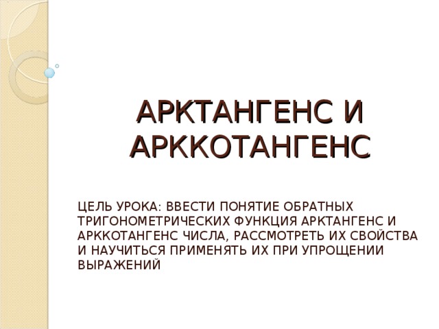 АРКТАНГЕНС И АРККОТАНГЕНС ЦЕЛЬ УРОКА: ВВЕСТИ ПОНЯТИЕ ОБРАТНЫХ ТРИГОНОМЕТРИЧЕСКИХ ФУНКЦИЯ АРКТАНГЕНС И АРККОТАНГЕНС ЧИСЛА, РАССМОТРЕТЬ ИХ СВОЙСТВА И НАУЧИТЬСЯ ПРИМЕНЯТЬ ИХ ПРИ УПРОЩЕНИИ ВЫРАЖЕНИЙ 