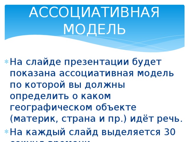 АССОЦИАТИВНАЯ МОДЕЛЬ На слайде презентации будет показана ассоциативная модель по которой вы должны определить о каком географическом объекте (материк, страна и пр.) идёт речь. На каждый слайд выделяется 30 секунд времени. 