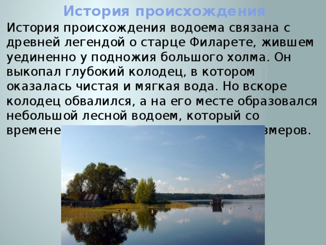 История происхождения История происхождения водоема связана с древней легендой о старце Филарете, жившем уединенно у подножия большого холма. Он выкопал глубокий колодец, в котором оказалась чистая и мягкая вода. Но вскоре колодец обвалился, а на его месте образовался небольшой лесной водоем, который со временем увеличился до настоящих размеров. 