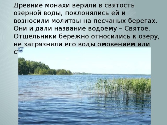 Древние монахи верили в святость озерной воды, поклонялись ей и возносили молитвы на песчаных берегах. Они и дали название водоему – Святое. Отшельники бережно относились к озеру, не загрязняли его воды омовением или стиркой белья, не ловили в нем рыбу. 