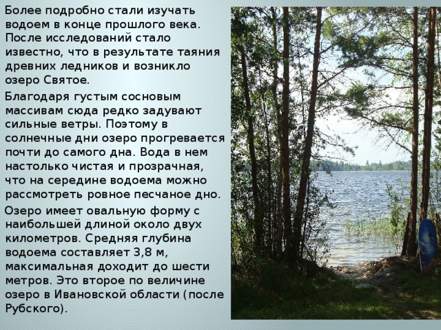 Более подробно стали изучать водоем в конце прошлого века. После исследований стало известно, что в результате таяния древних ледников и возникло озеро Святое. Благодаря густым сосновым массивам сюда редко задувают сильные ветры. Поэтому в солнечные дни озеро прогревается почти до самого дна. Вода в нем настолько чистая и прозрачная, что на середине водоема можно рассмотреть ровное песчаное дно. Озеро имеет овальную форму с наибольшей длиной около двух километров. Средняя глубина водоема составляет 3,8 м, максимальная доходит до шести метров. Это второе по величине озеро в Ивановской области (после Рубского). 