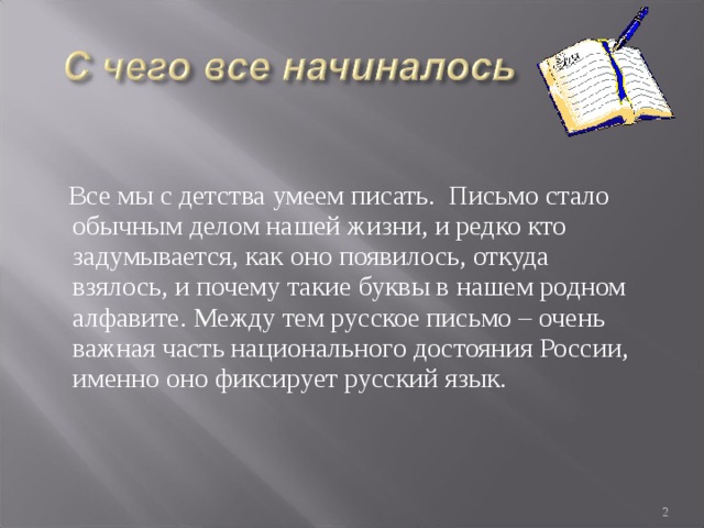  Все мы с детства умеем писать. Письмо стало обычным делом нашей жизни, и редко кто задумывается, как оно появилось, откуда взялось, и почему такие буквы в нашем родном алфавите. Между тем русское письмо – очень важная часть национального достояния России, именно оно фиксирует русский язык.  