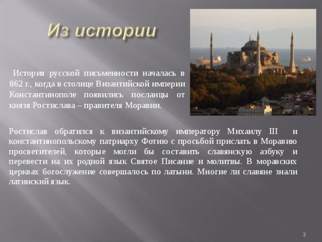  История русской письменности началась в 862 г., когда в столице Византийской империи Константинополе появились посланцы от князя Ростислава – правителя Моравии. Ростислав обратился к византийскому императору Михаилу III и константинопольскому патриарху Фотию с просьбой прислать в Моравию просветителей, которые могли бы составить славянскую азбуку и перевести на их родной язык Святое Писание и молитвы. В моравских церквах богослужение совершалось по латыни. Многие ли славяне знали латинский язык.  