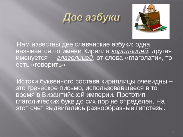  Нам известны две славянские азбуки: одна называется по имени Кирилла кириллицей , другая именуется глаголицей , от слова «глаголати», то есть «говорить».  Истоки буквенного состава кириллицы очевидны – это греческое письмо, использовавшееся в то время в Византийской империи. Прототип глаголических букв до сих пор не определен. На этот счет выдвигались разнообразные гипотезы.  