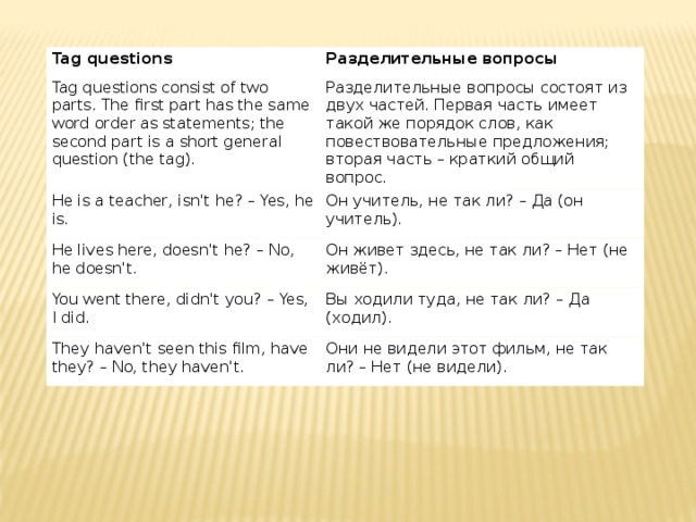 Tag questions Разделительные вопросы Tag questions consist of two parts. The first part has the same word order as statements; the second part is a short general question (the tag). Разделительные вопросы состоят из двух частей. Первая часть имеет такой же порядок слов, как повествовательные предложения; вторая часть – краткий общий вопрос. He is a teacher, isn't he? – Yes, he is. Он учитель, не так ли? – Да (он учитель). He lives here, doesn't he? – No, he doesn't. Он живет здесь, не так ли? – Нет (не живёт). You went there, didn't you? – Yes, I did. Вы ходили туда, не так ли? – Да (ходил). They haven't seen this film, have they? – No, they haven't. Они не видели этот фильм, не так ли? – Нет (не видели). 