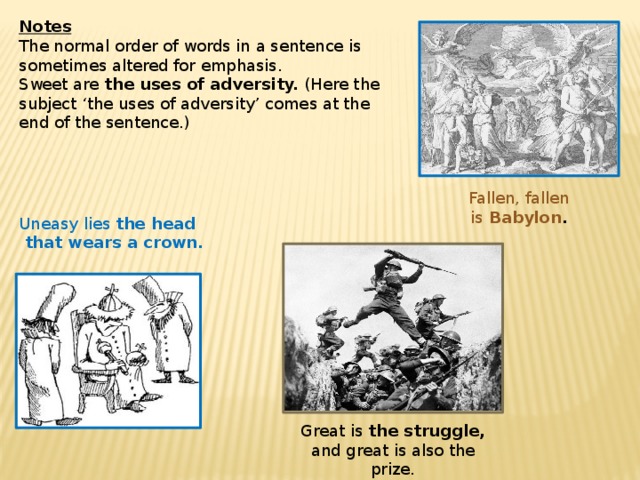 Great is  the struggle, and great is also the prize. Notes The normal order of words in a sentence is sometimes altered for emphasis. Sweet are  the uses of adversity.  (Here the subject ‘the uses of adversity’ comes at the end of the sentence.)    Fallen, fallen is  Babylon . Uneasy lies  the head  that wears a crown.   