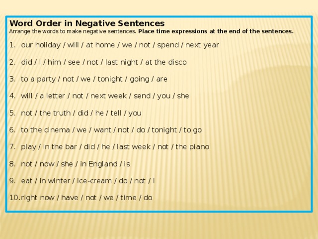 Word Order in Negative Sentences Arrange the words to make negative sentences.  Place time expressions at the end of the sentences. our holiday / will / at home / we / not / spend / next year   did / I / him / see / not / last night / at the disco    to a party / not / we / tonight / going / are   will / a letter / not / next week / send / you / she   not / the truth / did / he / tell / you   to the cinema / we / want / not / do / tonight / to go   play / in the bar / did / he / last week / not / the piano   not / now / she / in England / is   eat / in winter / ice-cream / do / not / I   right now / have / not / we / time / do   