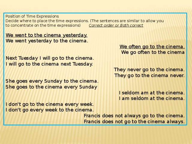 Position of Time Expressions Decide where to place the time expressions. (The sentences are similar to allow you to concentrate on the time expressions) Correct order or Both correct We went to the cinema yesterday. We went yesterday to the cinema. We often go to the cinema. We go often to the cinema Next Tuesday I will go to the cinema. I will go to the cinema next Tuesday. They never go to the cinema. They go to the cinema never. She goes every Sunday to the cinema. She goes to the cinema every Sunday I seldom am at the cinema. I am seldom at the cinema. I don't go to the cinema every week. I don't go every week to the cinema. Francis does not always go to the cinema. Francis does not go to the cinema always. 