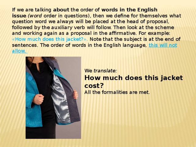 If we are talking  about  the order of  words in the English issue   (word  order in questions), then we define for themselves what question word we always will be placed at the head of proposal, followed by the auxiliary verb will follow. Then look at the scheme and working again as a proposal in the affirmative. For example: «How much does this jacket?». Note that the subject is at the end of sentences. The order of words in the English language, this will not allow. We  translate: How much does this jacket cost?  All the formalities are met. 