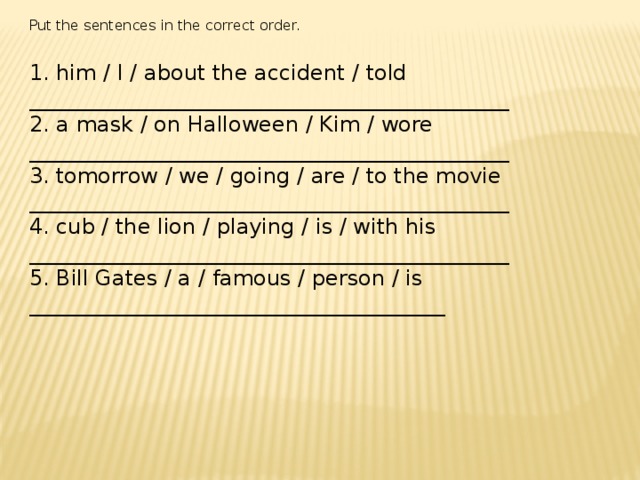 Put the sentences in the correct order. 1. him / I / about the accident / told _____________________________________________ 2. a mask / on Halloween / Kim / wore _____________________________________________ 3. tomorrow / we / going / are / to the movie _____________________________________________ 4. cub / the lion / playing / is / with his _____________________________________________ 5. Bill Gates / a / famous / person / is _______________________________________ 