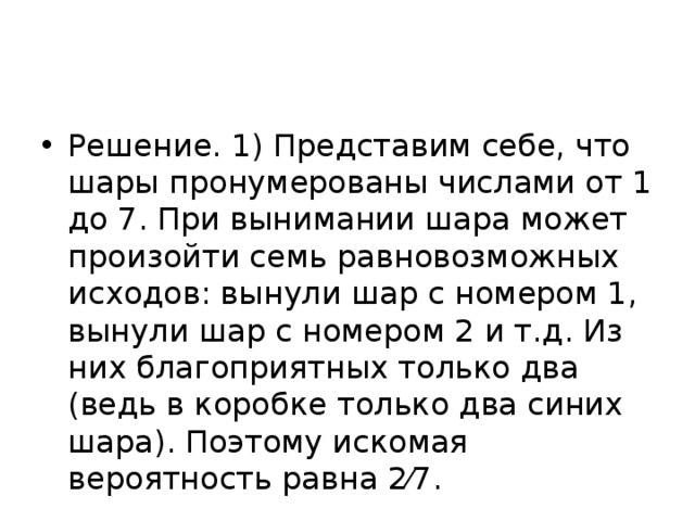 Решение. 1) Представим себе, что шары пронумерованы числами от 1 до 7. При вынимании шара может произойти семь равновозможных исходов: вынули шар с номером 1, вынули шар с номером 2 и т.д. Из них благоприятных только два (ведь в коробке только два синих шара). Поэтому искомая вероятность равна 2⁄7. 