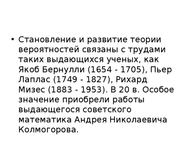 Становление и развитие теории вероятностей связаны с трудами таких выдающихся ученых, как Якоб Бернулли (1654 - 1705), Пьер Лаплас (1749 - 1827), Рихард Мизес (1883 - 1953). В 20 в. Особое значение приобрели работы выдающегося советского математика Андрея Николаевича Колмогорова. 