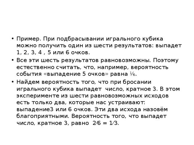 Пример. При подбрасывании игрального кубика можно получить один из шести результатов: выпадет 1, 2, 3, 4 , 5 или 6 очков. Все эти шесть результатов равновозможны. Поэтому естественно считать, что, например, вероятность события «выпадение 5 очков» равна ⅙. Найдем вероятность того, что при бросании игрального кубика выпадет число, кратное 3. В этом эксперименте из шести равновозможных исходов есть только два, которые нас устраивают: выпадение3 или 6 очков. Эти два исхода назовём благоприятными. Вероятность того, что выпадет число, кратное 3, равно 2⁄6 = 1⁄3. 