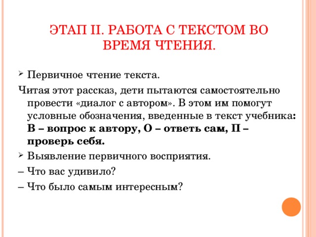 ЭТАП II . РАБОТА С ТЕКСТОМ ВО ВРЕМЯ ЧТЕНИЯ. Первичное чтение текста. Читая этот рассказ, дети пытаются самостоятельно провести «диалог с автором». В этом им помогут условные обозначения, введенные в текст учебника : В – вопрос к автору, О – ответь сам, П – проверь себя. Выявление первичного восприятия. – Что вас удивило? – Что было самым интересным?