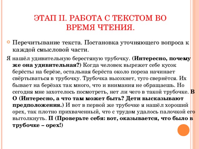 ЭТАП II . РАБОТА С ТЕКСТОМ ВО ВРЕМЯ ЧТЕНИЯ. Перечитывание текста. Постановка уточняющего вопроса к каждой смысловой части. Я нашёл удивительную берестяную трубочку. (Интересно, почему же она удивительная?) Когда человек вырежет себе кусок берёсты на берёзе, остальная берёста около пореза начинает свёртываться в трубочку. Трубочка высохнет, туго свернётся. Их бывает на берёзах так много, что и внимания не обращаешь. Но сегодня мне захотелось посмотреть, нет ли чего в такой трубочке. В О (Интересно, а что там может быть? Дети высказывают предположения.) И вот в первой же трубочке я нашёл хороший орех, так плотно прихваченный, что с трудом удалось палочкой его вытолкнуть. П (Проверьте себя: вот, оказывается, что было в трубочке – орех!)