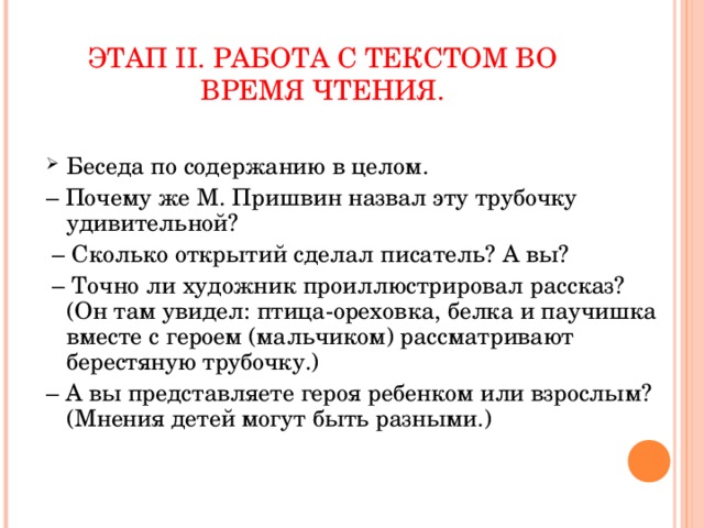 ЭТАП II . РАБОТА С ТЕКСТОМ ВО ВРЕМЯ ЧТЕНИЯ. Беседа по содержанию в целом. – Почему же М. Пришвин назвал эту трубочку удивительной? – Сколько открытий сделал писатель? А вы? – Точно ли художник проиллюстрировал рассказ? (Он там увидел: птица-ореховка, белка и паучишка вместе с героем (мальчиком) рассматривают берестяную трубочку.) – А вы представляете героя ребенком или взрослым? (Мнения детей могут быть разными.)