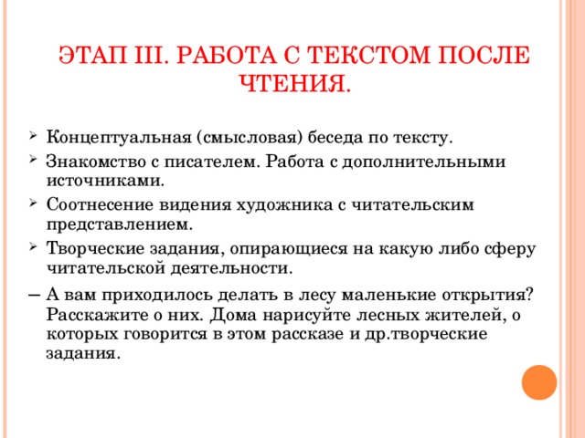 ЭТАП III. РАБОТА С ТЕКСТОМ ПОСЛЕ ЧТЕНИЯ. Концептуальная (смысловая) беседа по тексту. Знакомство с писателем. Работа с дополнительными источниками. Соотнесение видения художника с читательским представлением. Творческие задания, опирающиеся на какую либо сферу читательской деятельности. – А вам приходилось делать в лесу маленькие открытия? Расскажите о них. Дома нарисуйте лесных жителей, о которых говорится в этом рассказе и др.творческие задания.