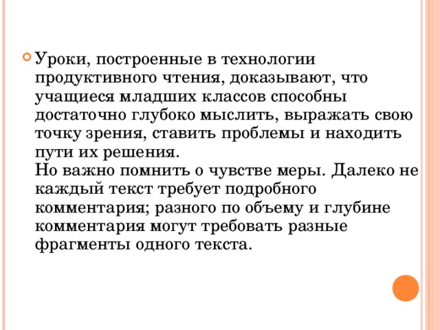 Уроки, построенные в технологии продуктивного чтения, доказывают, что учащиеся младших классов способны достаточно глубоко мыслить, выражать свою точку зрения, ставить проблемы и находить пути их решения.  Но важно помнить о чувстве меры. Далеко не каждый текст требует подробного комментария; разного по объему и глубине комментария могут требовать разные фрагменты одного текста.