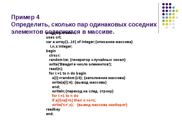  Пример 4  Определить, сколько пар одинаковых соседних элементов содержится в массиве. program massiv; uses crt; var a:array[1..10] of integer;{описание массива}  i,n,s:integer; begin  clrscr;  randomize; {генератор случайных чисел}  write('Введите число элементов');  read(n);  for i:=1 to n do begin  a[i]:=random(10); {заполнение массива}  write(a[i]:4); {вывод массива}  end;  writeln;{переход на след. строку}  for i:=1 to n do  if a[i]=a[i+1] then s:=s+1;  write('s=',s); {вывод массива наоборот} readkey end. 