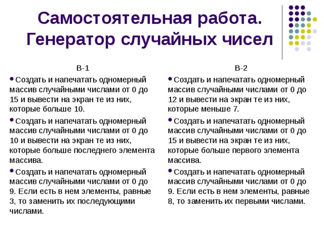 Самостоятельная работа. Генератор случайных чисел В-1 В-2 Создать и напечатать одномерный массив случайными числами от 0 до 15 и вывести на экран те из них, которые больше 10. Создать и напечатать одномерный массив случайными числами от 0 до 10 и вывести на экран те из них, которые больше последнего элемента массива. Создать и напечатать одномерный массив случайными числами от 0 до 9. Если есть в нем элементы, равные 3, то заменить их последующими числами.   Создать и напечатать одномерный массив случайными числами от 0 до 12 и вывести на экран те из них, которые меньше 7. Создать и напечатать одномерный массив случайными числами от 0 до 15 и вывести на экран те из них, которые больше первого элемента массива. Создать и напечатать одномерный массив случайными числами от 0 до 9. Если есть в нем элементы, равные 8, то заменить их первыми числами.  