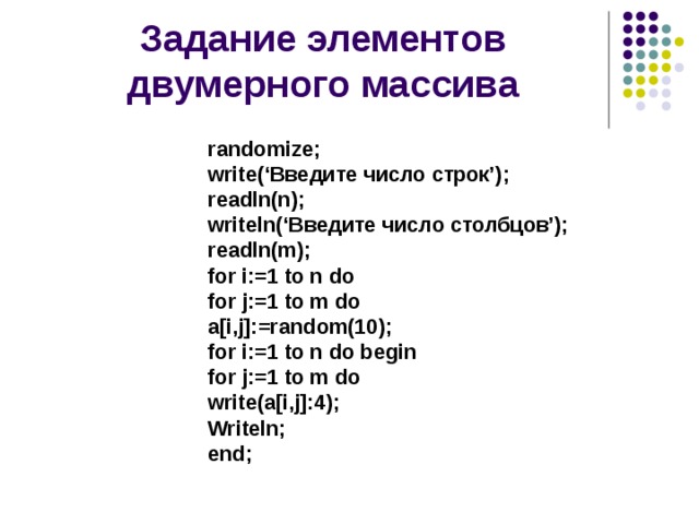 Задание элементов двумерного массива randomize; write(‘Введите число строк’); readln(n); writeln(‘Введите число столбцов’); readln(m); for i:=1 to n do for j:=1 to m do a[i,j]:=random(10); for i:=1 to n do begin for j:=1 to m do write(a[i,j]:4); Writeln; end;  