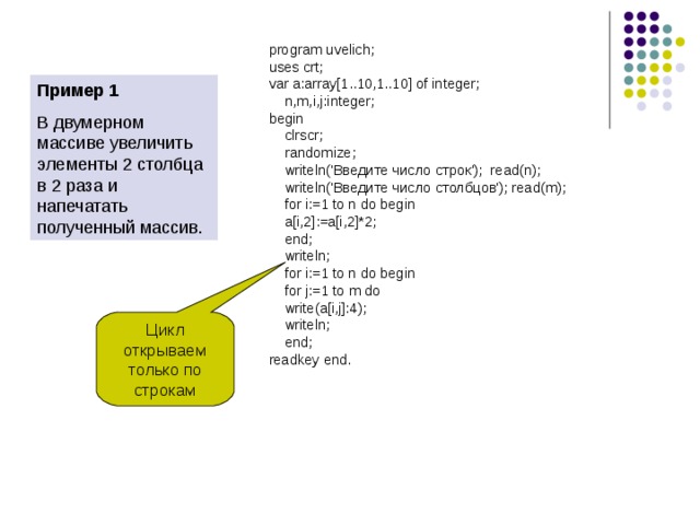 Цикл открываем только по строкам program uvelich; uses crt; var a:array[1..10,1..10] of integer;  n,m,i,j:integer; begin  clrscr;  randomize;  writeln('Введите число строк'); read(n);  writeln('Введите число столбцов'); read(m);  for i:=1 to n do begin  a[i,2]:=a[i,2]*2;  end;  writeln;  for i:=1 to n do begin  for j:=1 to m do  write(a[i,j]:4);  writeln;  end; readkey end. Пример 1 В двумерном массиве увеличить элементы 2 столбца в 2 раза и напечатать полученный массив. 