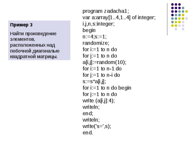 program zadacha1; var a:array[1..4,1..4] of integer; i,j,n,s:integer; begin n:=4;s:=1; randomize; for i:=1 to n do for j:=1 to n do a[i,j]:=random(10); for i:=1 to n-1 do for j:=1 to n-i do s:=s*a[i,j]; for i:=1 to n do begin for j:=1 to n do write (a[i,j]:4); writeln; end; writeln; write('s=',s); end. Пример 3 Найти произведение элементов, расположенных над побочной диагональю квадратной матрицы. 