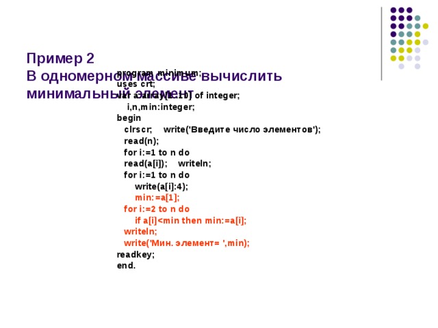   Пример 2  В одномерном массиве вычислить  минимальный элемент program minimum; uses crt; var a:array[1..10] of integer;  i,n,min:integer; begin  clrscr; write('Введите число элементов');  read(n);  for i:=1 to n do  read(a[i]); writeln;  for i:=1 to n do  write(a[i]:4);  min:=a[1];  for i:=2 to n do  if a[i]  writeln;  write('Мин. элемент= ',min); readkey; end. 