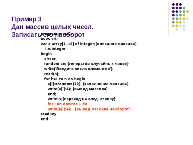  Пример 3  Дан массив целых чисел.  Записать его наоборот program massiv; uses crt; var a:array[1..10] of integer;{описание массива}  i,n:integer; begin  clrscr;  randomize; {генератор случайных чисел}  write('Введите число элементов');  read(n);  for i:=1 to n do begin  a[i]:=random(10); {заполнение массива}  write(a[i]:4); {вывод массива}  end;  writeln;{переход на след. строку}  for i:=n downto 1 do  write(a[i]:4); {вывод массива наоборот} readkey end. 