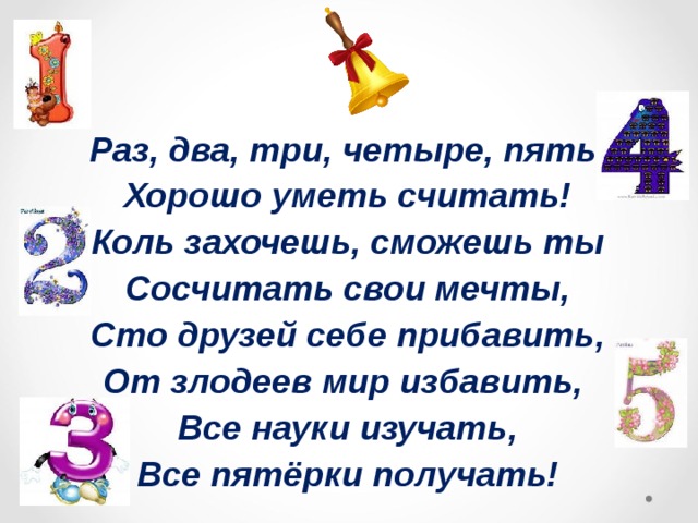 Раз, два, три, четыре, пять. Хорошо уметь считать! Коль захочешь, сможешь ты Сосчитать свои мечты, Сто друзей себе прибавить, От злодеев мир избавить, Все науки изучать, Все пятёрки получать!   