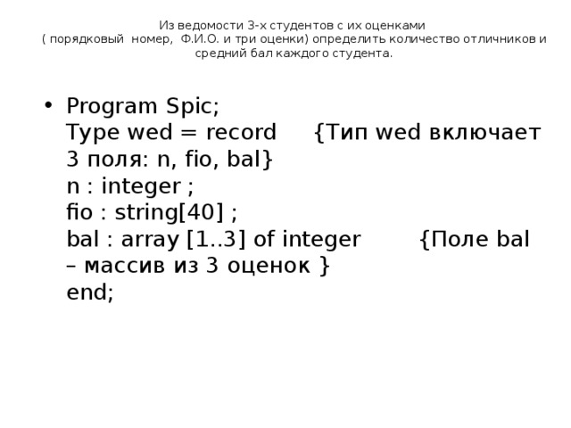 Из ведомости 3-х студентов с их оценками  ( порядковый  номер,  Ф.И.О. и три оценки) определить количество отличников и средний бал каждого студента.   Program Spic;  Type wed = record {Тип wed включает 3 поля: n, fio, bal}  n : integer ;  fio : string[40] ;  bal : array [1..3] of integer  {Поле bal – массив из 3 оценок }  end;   