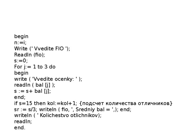 begin  n:=i;  Write (' Vvedite FIO ');  Readln (fio);  s:=0;  For j:= 1 to 3 do  begin  write ( 'Vvedite ocenky: ' );  readln ( bal [j] );  s := s+ bal [j];  end;  if s=15 then kol:=kol+1; {подсчет количества отличников}  sr := s/3; writeln ( fio, ', Sredniy bal = ',); end;  writeln ( ' Kolichestvo otlichnikov);  readln;  end. 