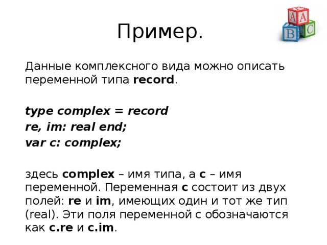 Пример. Данные комплексного вида можно описать переменной типа  record . type complex = record re, im: real end; var c: complex; здесь  complex  – имя типа, а  c  – имя переменной. Переменная c состоит из двух полей:  re  и  im , имеющих один и тот же тип (real). Эти поля переменной c обозначаются как  c.re  и  c.im . 
