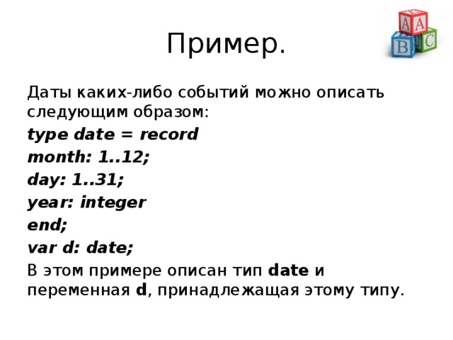 Пример. Даты каких-либо событий можно описать следующим образом: type date = record month: 1..12; day: 1..31; year: integer end; var d: date; В этом примере описан тип  date  и переменная  d , принадлежащая этому типу. 