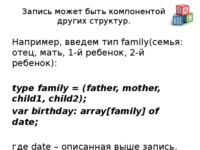 Запись может быть компонентой других структур. Например, введем тип family(семья: отец, мать, 1-й ребенок, 2-й ребенок): type family = (father, mother, child1, child2); var birthday: array[family] of date;  где date – описанная выше запись. 
