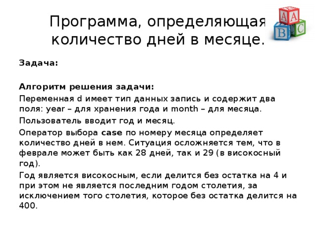Программа, определяющая количество дней в месяце. Задача:  Алгоритм решения задачи:  Переменная d имеет тип данных запись и содержит два поля: year – для хранения года и month – для месяца. Пользователь вводит год и месяц. Оператор выбора  case  по номеру месяца определяет количество дней в нем. Ситуация осложняется тем, что в феврале может быть как 28 дней, так и 29 (в високосный год). Год является високосным, если делится без остатка на 4 и при этом не является последним годом столетия, за исключением того столетия, которое без остатка делится на 400. 
