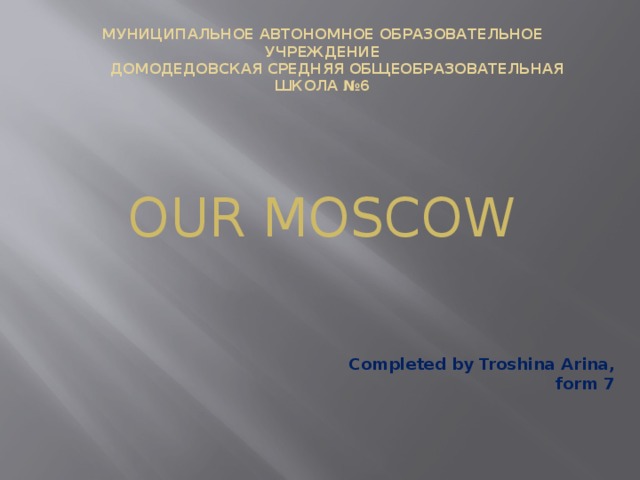 Муниципальное автономное образовательное учреждение  Домодедовская средняя общеобразовательная школа №6   OUR MOSCOW Completed by Troshina Arina, form 7 