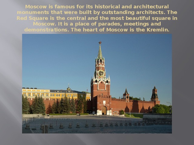 Moscow is famous for its historical and architectural monuments that were built by outstanding architects. The Red Square is the central and the most beautiful square in Moscow. It is a place of parades, meetings and demonstrations. The heart of Moscow is the Kremlin. 