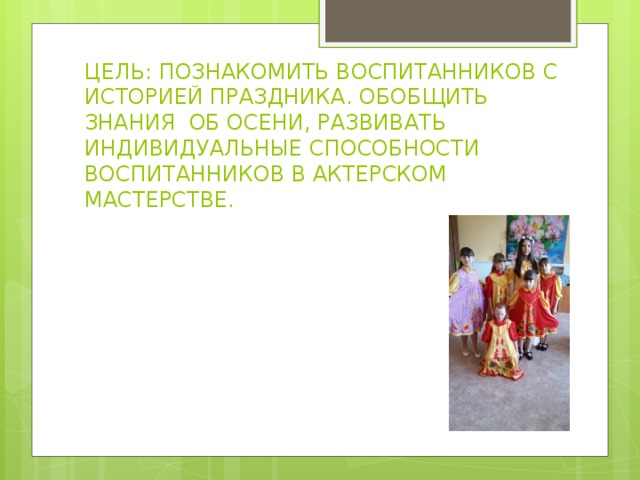 ЦЕЛЬ: ПОЗНАКОМИТЬ ВОСПИТАННИКОВ С ИСТОРИЕЙ ПРАЗДНИКА. ОБОБЩИТЬ ЗНАНИЯ ОБ ОСЕНИ, РАЗВИВАТЬ ИНДИВИДУАЛЬНЫЕ СПОСОБНОСТИ ВОСПИТАННИКОВ В АКТЕРСКОМ МАСТЕРСТВЕ. 