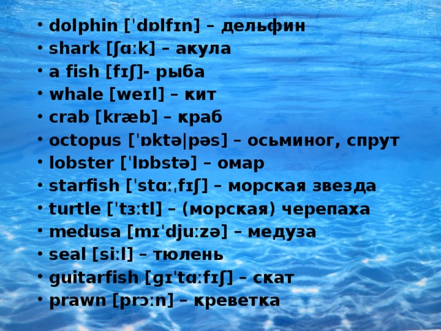 dolphin [ˈdɒlfɪn] – дельфин shark [ʃɑːk] – акула a fish [fɪʃ]- рыба whale [weɪl] – кит crab [kræb] – краб octopus [ˈɒktə|pəs] – осьминог, спрут lobster [ˈlɒbstə] – омар starfish [ˈstɑːˌfɪʃ] – морская звезда turtle [ˈtɜːtl] – (морская) черепаха medusa [mɪˈdjuːzə] – медуза seal [siːl] – тюлень guitarfish [ɡɪˈtɑːfɪʃ] – скат prawn [prɔːn] – креветка