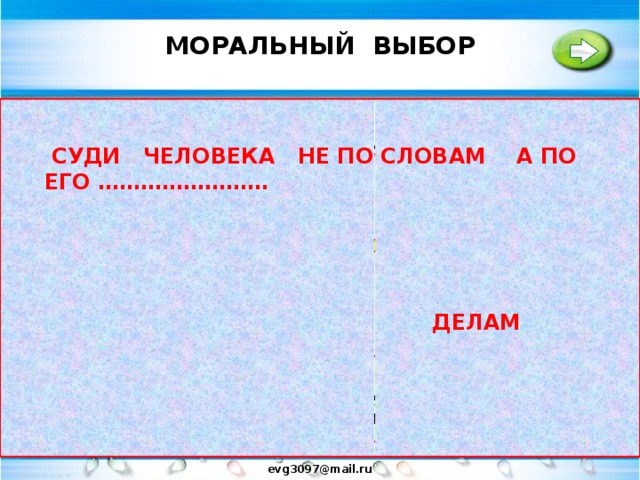 МОРАЛЬНЫЙ ВЫБОР   МОРАЛЬНЫЕ НОРМЫ ДАЮТ НАМ ОБРАЗЦЫ ПРАВИЛЬНОГО ПОВЕДЕНИЯ..НО ВСЕГДА ЛИ ИХ ЧЕЛОВЕК ВЫПОЛНЯЕТ..?  СУДИ ЧЕЛОВЕКА НЕ ПО СЛОВАМ A ПО ЕГО ……………………  ЧЕЛОВЕК МОЖЕТ БЫТЬ ДОБРЫМ И ЗЛЫМ..ПОДЛЫМ И ЖЕСТКИМ .. ЛЮДИ ВЕРУЮЩИЕ ЗНАЮТ СЛОВО «ГРЕХ» ЭТО  ЛЮБОЕ ЗЛО ПРОТИВ МОРАЛИ СВОБОДА ВЫБОРА  ТАК ПОЧЕМУ ЧЕЛОВЕК В ОДНИХ СЛУЧАЯХ ПОСТУПАЕТ ГРЕШНО, А В ДРУГИХ МОРАЛЬНО? СВОБОДА- ЭТО СОСТОЯНИЕ ДУХА. СОСТОЯНИЕ ВЫБОРА – ТВОРЕНИЕ САМОГО СЕБЯ ДЕЛАМ МОРАЛЬНЫЙ ВЫБОР - ЭТО КОГДА ЧЕЛОВЕК НЕ ТОЛЬКО ВЫБИРАЕТ НО  И ДЕЙСТВУЕТ В СООТВЕТСТВИИ СО СВОИМ ВЫБОРОМ. evg3097@mail.ru  