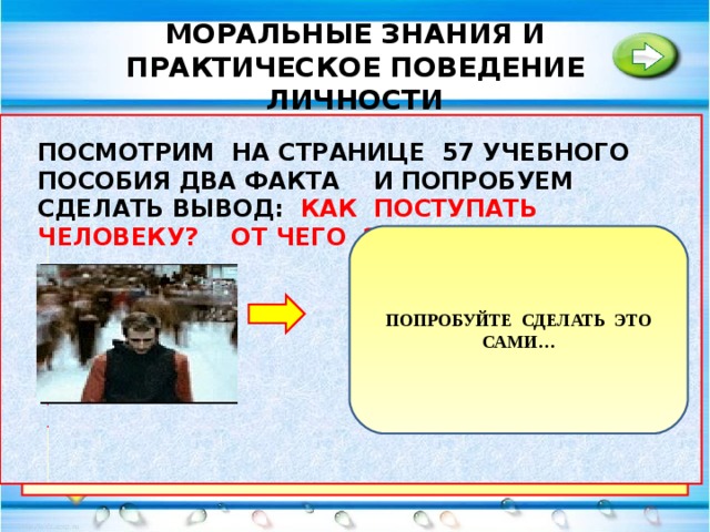 МОРАЛЬНЫЕ ЗНАНИЯ И ПРАКТИЧЕСКОЕ ПОВЕДЕНИЕ ЛИЧНОСТИ В ОТЛИЧИЕ ОТ ЗАКОНОВ НАРУШЕНИЕ НОРМ МОРАЛИ НЕ НЕСЕТ НАКАЗАНИЯ. ЧТО ЖЕ МОЖЕТ ОБЕСПЕЧИТЬ ИХ ВЫПОЛНЕНИЕ: ПОСМОТРИМ НА СТРАНИЦЕ 57 УЧЕБНОГО ПОСОБИЯ ДВА ФАКТА И ПОПРОБУЕМ СДЕЛАТЬ ВЫВОД: КАК ПОСТУПАТЬ ЧЕЛОВЕКУ? ОТ ЧЕГО ЭТО ЗАВИСИТ.. МОЖЕТ ПРЕВРАТИТЬ НОРМЫ МОРАЛИ В ЗАКОНЫ.? ПОПРОБУЙТЕ СДЕЛАТЬ ЭТО САМИ… БОЛЬШИНСТВО ВСЕГДА ПРАВО. МОЖЕТ В ЭТОМ ВЫХОД? НАРУШЕНИЕ НОРМ МОРАЛИ СВЯЗАНО С ИМУЩЕСТВЕННЫМ НЕРАВЕНСТВОМ?  