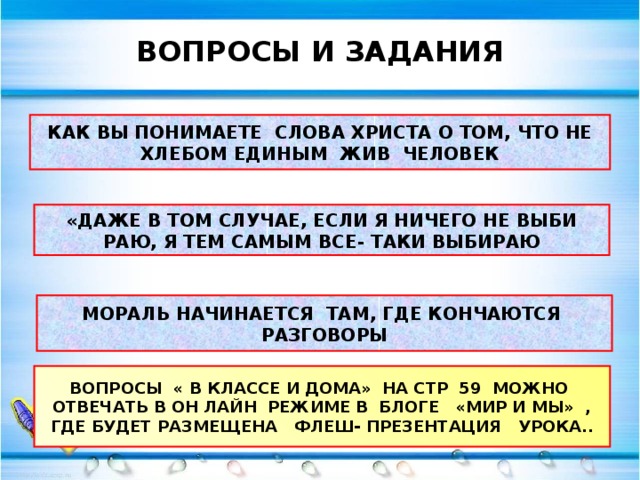 ВОПРОСЫ И ЗАДАНИЯ КАК ВЫ ПОНИМАЕТЕ СЛОВА ХРИСТА О ТОМ, ЧТО НЕ ХЛЕБОМ ЕДИНЫМ ЖИВ ЧЕЛОВЕК «ДАЖЕ В ТОМ СЛУЧАЕ, ЕСЛИ Я НИЧЕГО НЕ ВЫБИ РАЮ, Я ТЕМ САМЫМ ВСЕ- ТАКИ ВЫБИРАЮ МОРАЛЬ НАЧИНАЕТСЯ ТАМ, ГДЕ КОНЧАЮТСЯ РАЗГОВОРЫ ВОПРОСЫ « В КЛАССЕ И ДОМА» НА СТР 59 МОЖНО ОТВЕЧАТЬ В ОН ЛАЙН РЕЖИМЕ В БЛОГЕ «МИР И МЫ» , ГДЕ БУДЕТ РАЗМЕЩЕНА ФЛЕШ- ПРЕЗЕНТАЦИЯ УРОКА..  