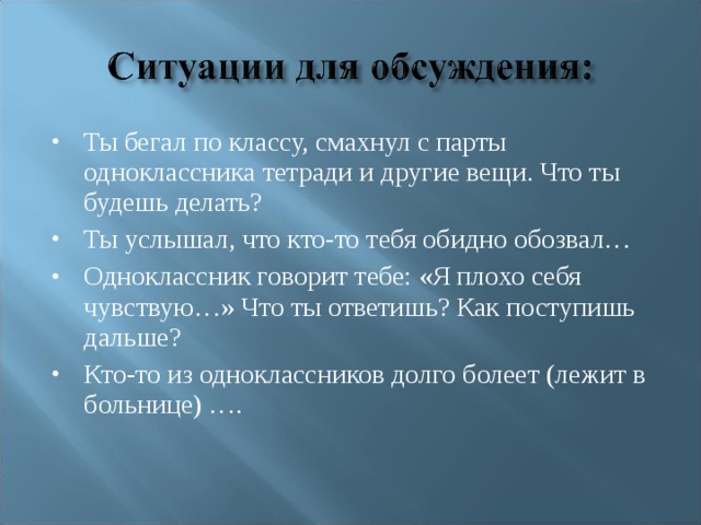 Ты бегал по классу, смахнул с парты одноклассника тетради и другие вещи. Что ты будешь делать? Ты услышал, что кто-то тебя обидно обозвал… Одноклассник говорит тебе: «Я плохо себя чувствую…» Что ты ответишь? Как поступишь дальше? Кто-то из одноклассников долго болеет (лежит в больнице) ….  