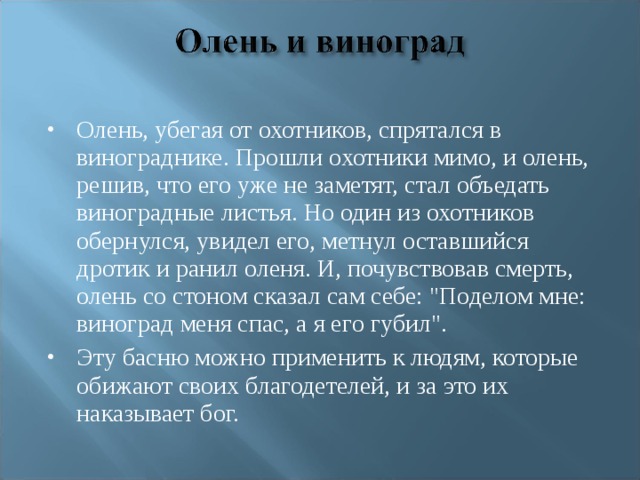 Олень, убегая от охотников, спрятался в винограднике. Прошли охотники мимо, и олень, решив, что его уже не заметят, стал объедать виноградные листья. Но один из охотников обернулся, увидел его, метнул оставшийся дротик и ранил оленя. И, почувствовав смерть, олень со стоном сказал сам себе: 
