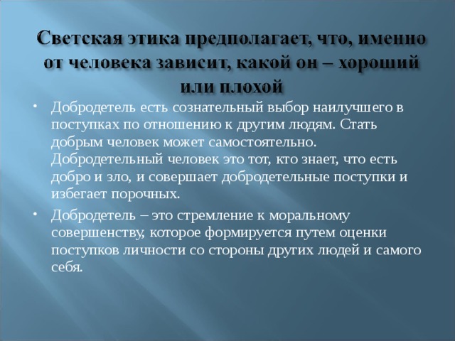 Добродетель есть сознательный выбор наилучшего в поступках по отношению к другим людям. Стать добрым человек может самостоятельно. Добродетельный человек это тот, кто знает, что есть добро и зло, и совершает добродетельные поступки и избегает порочных. Добродетель – это стремление к моральному совершенству, которое формируется путем оценки поступков личности со стороны других людей и самого себя.    