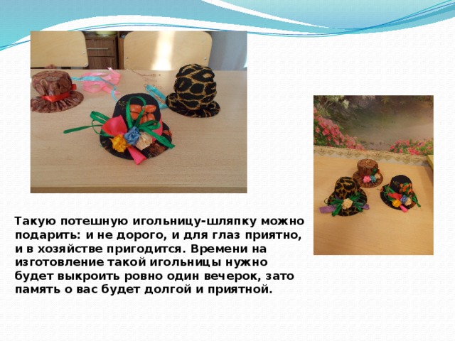 Такую потешную игольницу-шляпку можно подарить: и не дорого, и для глаз приятно, и в хозяйстве пригодится. Времени на изготовление такой игольницы нужно будет выкроить ровно один вечерок, зато память о вас будет долгой и приятной.   